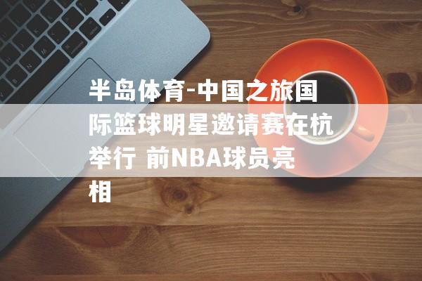 半岛体育-中国之旅国际篮球明星邀请赛在杭举行 前NBA球员亮相